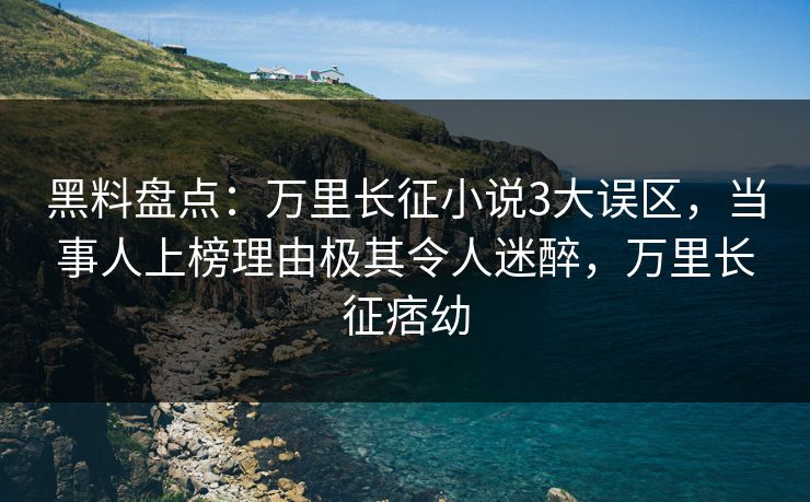 黑料盘点：万里长征小说3大误区，当事人上榜理由极其令人迷醉，万里长征痞幼