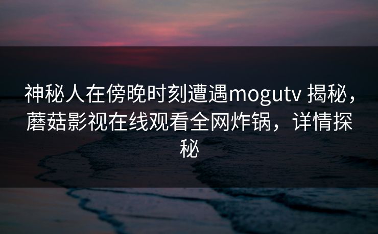 神秘人在傍晚时刻遭遇mogutv 揭秘，蘑菇影视在线观看全网炸锅，详情探秘