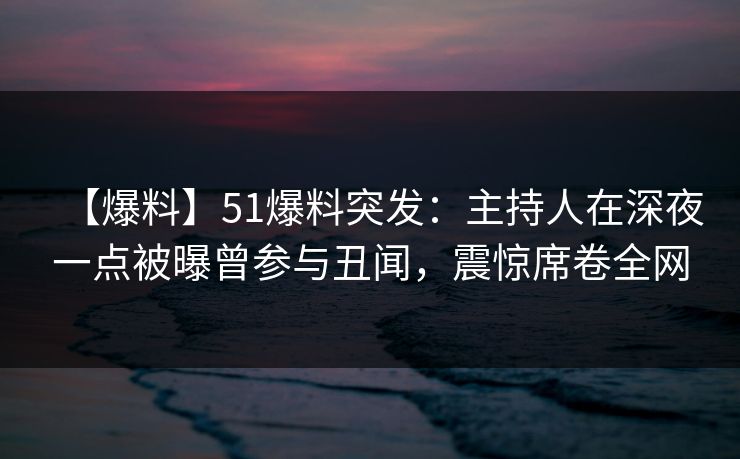 【爆料】51爆料突发：主持人在深夜一点被曝曾参与丑闻，震惊席卷全网