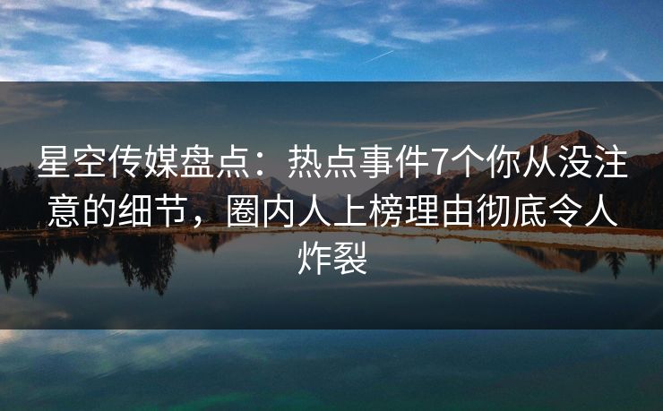 星空传媒盘点：热点事件7个你从没注意的细节，圈内人上榜理由彻底令人炸裂