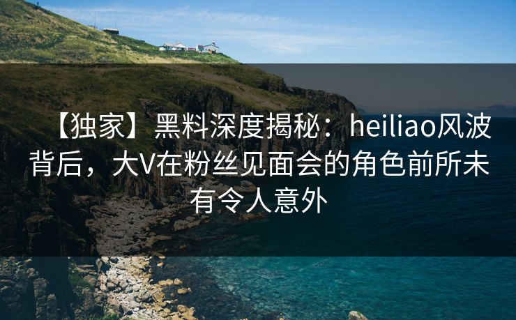 【独家】黑料深度揭秘:heiliao风波背后,大V在粉丝见面会的角色前所未有令人意外 第1张 【独家】黑料深度揭秘:heiliao风波背后,大V在粉丝见面会的角色前所未有令人意外 第1张
