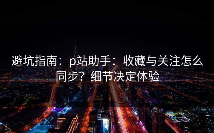 避坑指南：p站助手：收藏与关注怎么同步？细节决定体验  第1张
