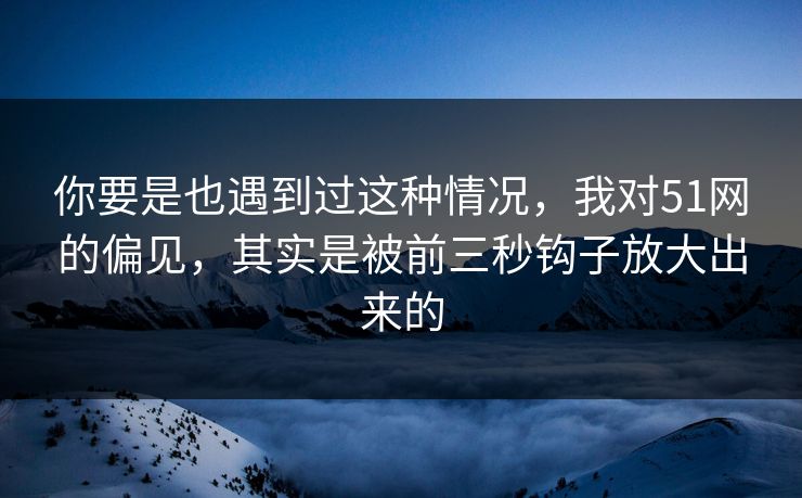 你要是也遇到过这种情况，我对51网的偏见，其实是被前三秒钩子放大出来的