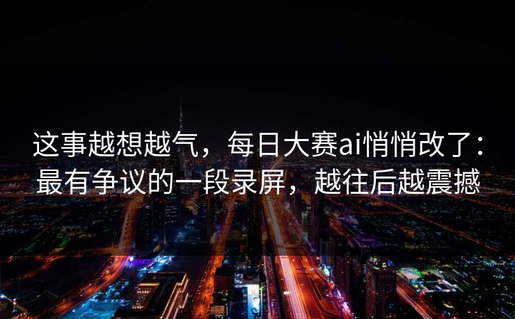 这事越想越气，每日大赛ai悄悄改了：最有争议的一段录屏，越往后越震撼  第1张