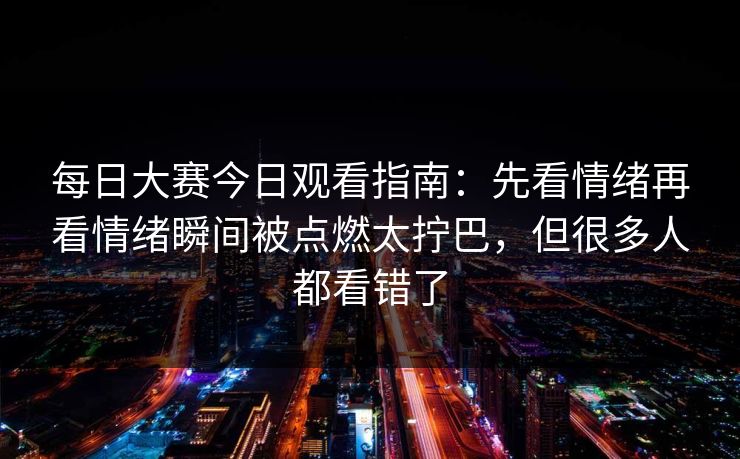 每日大赛今日观看指南：先看情绪再看情绪瞬间被点燃太拧巴，但很多人都看错了