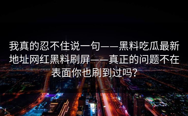我真的忍不住说一句——黑料吃瓜最新地址网红黑料刷屏——真正的问题不在表面你也刷到过吗？