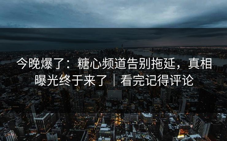今晚爆了：糖心频道告别拖延，真相曝光终于来了｜看完记得评论