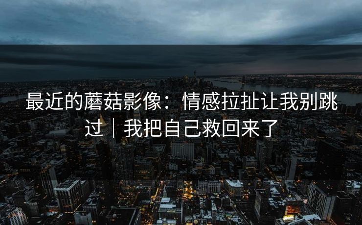 最近的蘑菇影像：情感拉扯让我别跳过｜我把自己救回来了