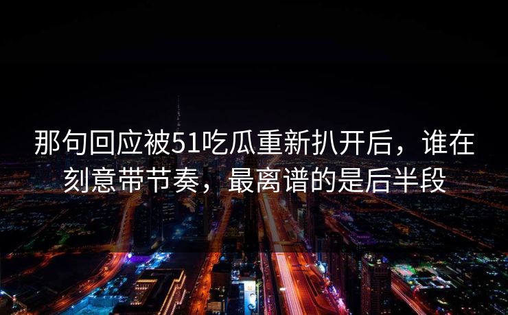 那句回应被51吃瓜重新扒开后，谁在刻意带节奏，最离谱的是后半段