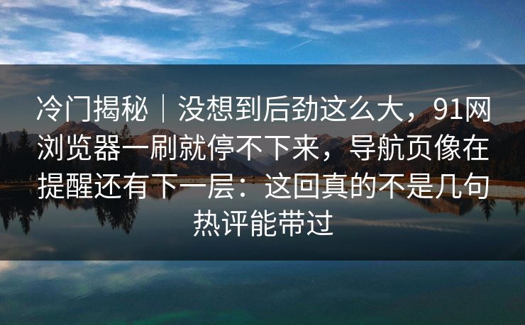 冷门揭秘｜没想到后劲这么大，91网浏览器一刷就停不下来，导航页像在提醒还有下一层：这回真的不是几句热评能带过