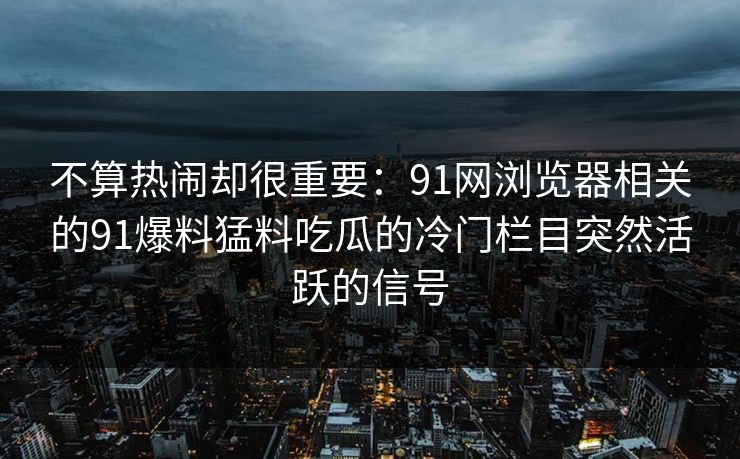 不算热闹却很重要：91网浏览器相关的91爆料猛料吃瓜的冷门栏目突然活跃的信号